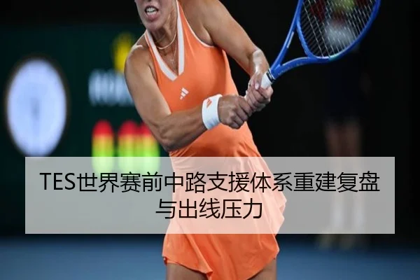 TES世界赛前中路支援体系重建复盘与出线压力